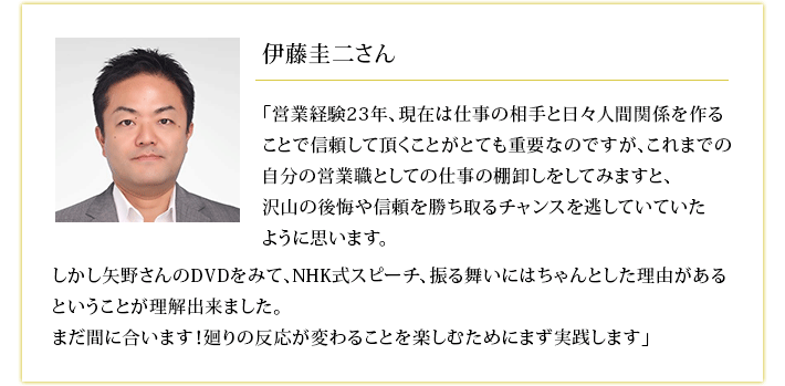 伊藤圭二さん 矢野さんのDVDをみて、NHK式スピーチ、振る舞いにはちゃんとした理由があるということが理解出来ました。